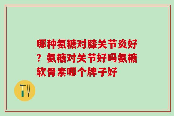 哪种氨糖对膝关节炎好？氨糖对关节好吗氨糖软骨素哪个牌子好