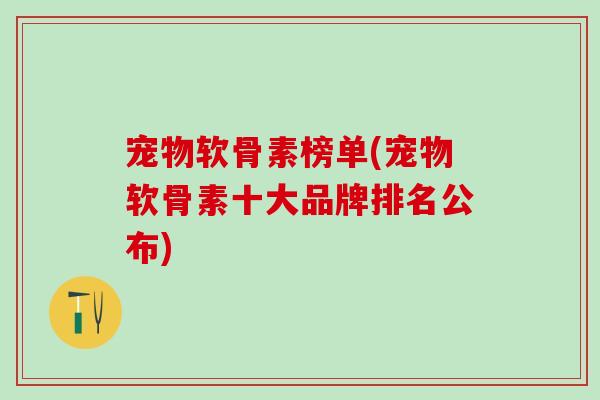 宠物软骨素榜单(宠物软骨素十大品牌排名公布) 宠物软骨素榜单(宠物软骨素十大品牌排名公布)