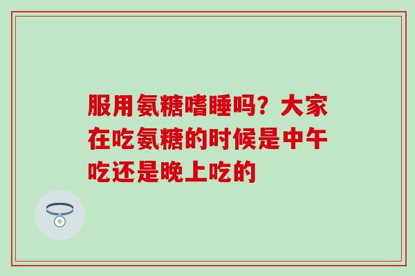 服用氨糖嗜睡吗?大家在吃氨糖的时候是中午吃还是晚上吃的 服用氨糖嗜睡吗?大家在吃氨糖的时候是中午吃还是晚上吃的