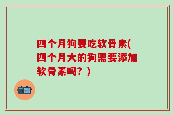 四个月狗要吃软骨素(四个月大的狗需要添加软骨素吗？)