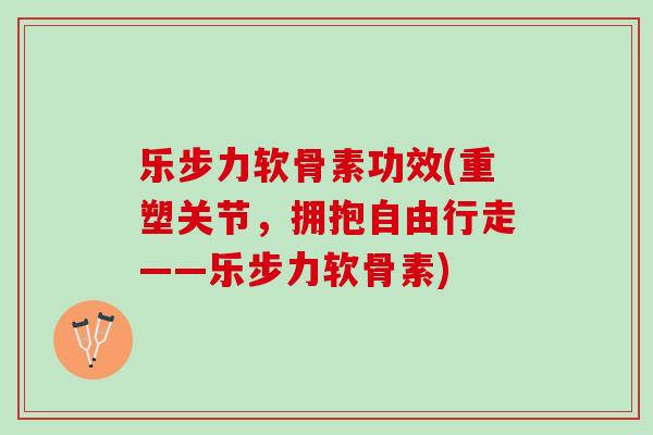 乐步力软骨素功效(重塑关节，拥抱自由行走——乐步力软骨素)
