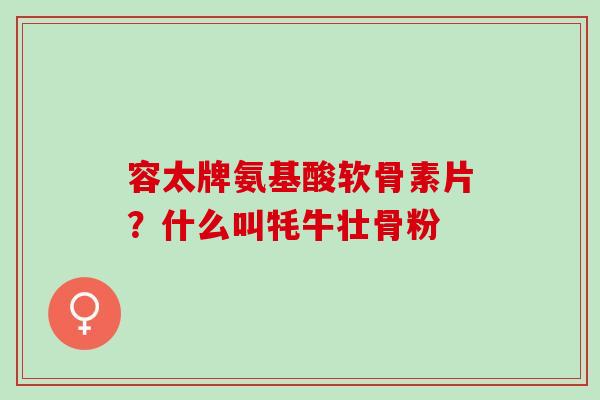 容太牌氨基酸软骨素片?什么叫牦牛壮骨粉 容太牌氨基酸软骨素片?什么叫牦牛壮骨粉