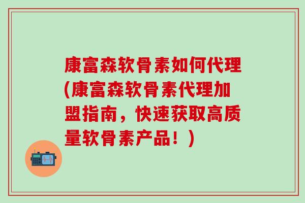 康富森软骨素如何代理(康富森软骨素代理加盟指南，快速获取高质量软骨素产品！)