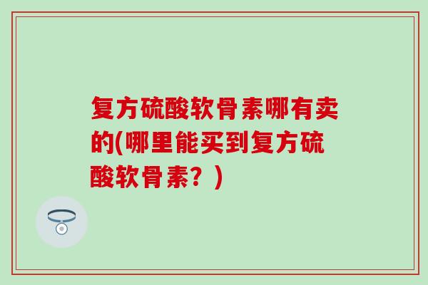复方硫酸软骨素哪有卖的(哪里能买到复方硫酸软骨素？)
