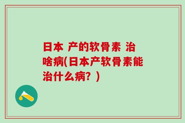 日本 产的软骨素 治啥病(日本产软骨素能治什么病？)