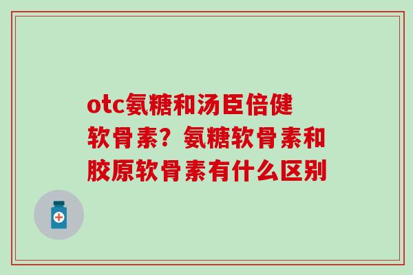 otc氨糖和汤臣倍健软骨素？氨糖软骨素和胶原软骨素有什么区别