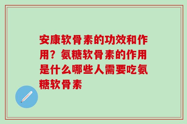 安康软骨素的功效和作用？氨糖软骨素的作用是什么哪些人需要吃氨糖软骨素