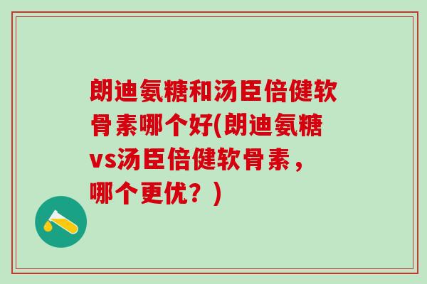 朗迪氨糖和汤臣倍健软骨素哪个好(朗迪氨糖vs汤臣倍健软骨素,哪个更优?) 朗迪氨糖和汤臣倍健软骨素哪个好(朗迪氨糖vs汤臣倍健软骨素,哪个更优?)