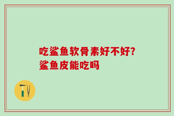 吃鲨鱼软骨素好不好？鲨鱼皮能吃吗