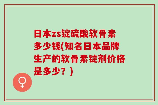 日本zs锭硫酸软骨素多少钱(知名日本品牌生产的软骨素锭剂价格是多少？)