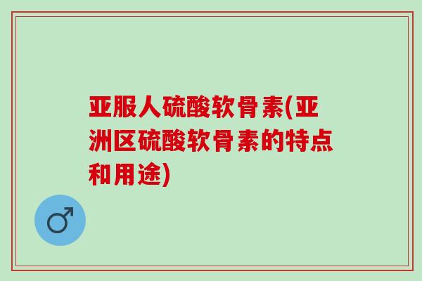 亚服人硫酸软骨素(亚洲区硫酸软骨素的特点和用途)