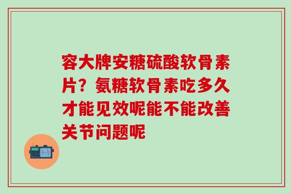 容大牌安糖硫酸软骨素片？氨糖软骨素吃多久才能见效呢能不能改善关节问题呢