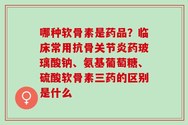哪种软骨素是药品？临床常用抗骨关节炎药玻璃酸钠、氨基葡萄糖、硫酸软骨素三药的区别是什么