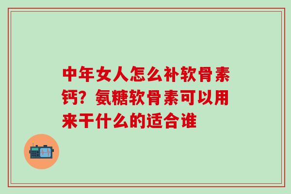 中年女人怎么补软骨素钙？氨糖软骨素可以用来干什么的适合谁