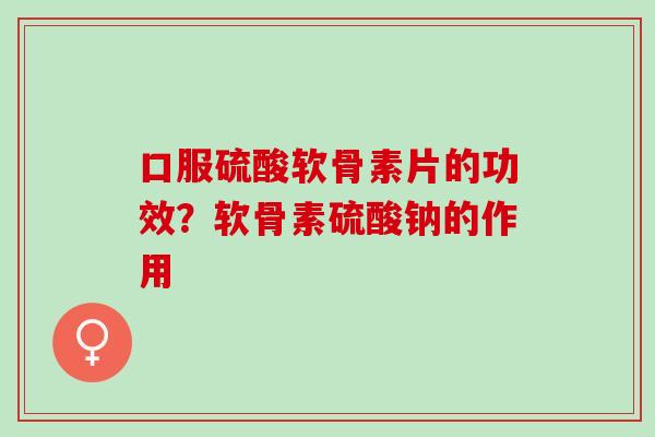 口服硫酸软骨素片的功效？软骨素硫酸钠的作用