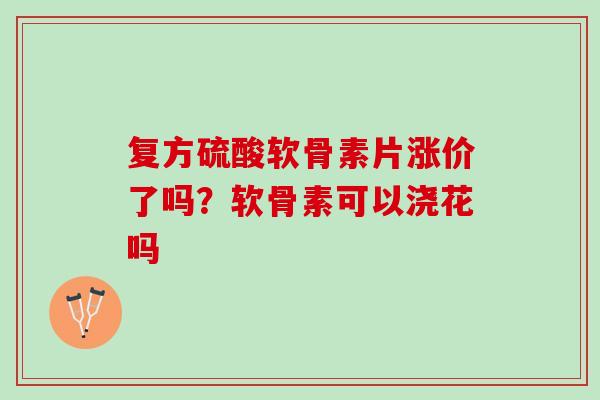 复方硫酸软骨素片涨价了吗?软骨素可以浇花吗 复方硫酸软骨素片涨价了吗?软骨素可以浇花吗