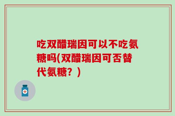 吃双醋瑞因可以不吃氨糖吗(双醋瑞因可否替代氨糖？)