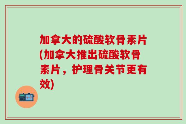 加拿大的硫酸软骨素片(加拿大推出硫酸软骨素片，护理骨关节更有效)