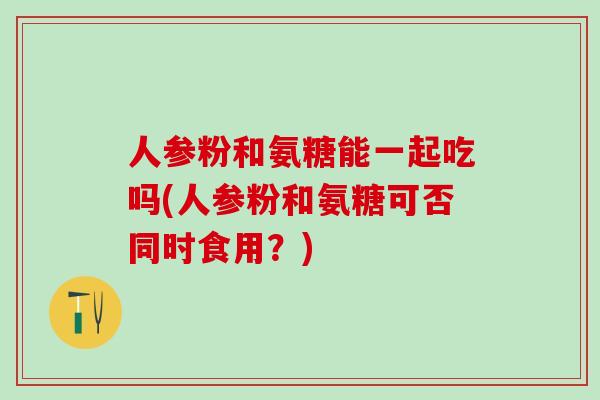 人参粉和氨糖能一起吃吗(人参粉和氨糖可否同时食用？)