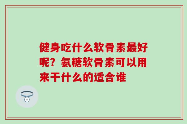 健身吃什么软骨素最好呢？氨糖软骨素可以用来干什么的适合谁