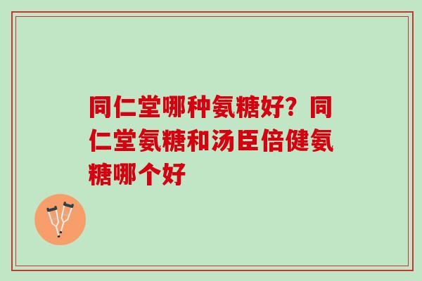 同仁堂哪种氨糖好？同仁堂氨糖和汤臣倍健氨糖哪个好