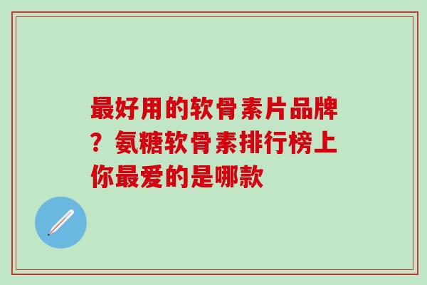 最好用的软骨素片品牌？氨糖软骨素排行榜上你最爱的是哪款
