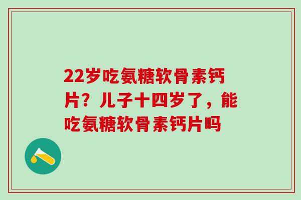 22岁吃氨糖软骨素钙片？儿子十四岁了，能吃氨糖软骨素钙片吗
