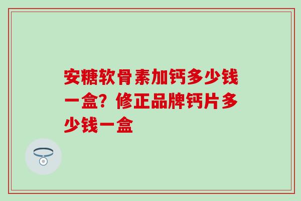 安糖软骨素加钙多少钱一盒？修正品牌钙片多少钱一盒