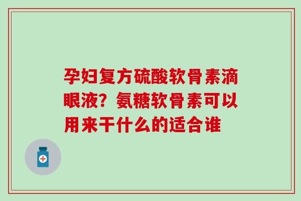 孕妇复方硫酸软骨素滴眼液？氨糖软骨素可以用来干什么的适合谁