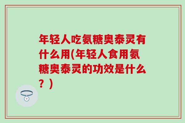 年轻人吃氨糖奥泰灵有什么用(年轻人食用氨糖奥泰灵的功效是什么？)