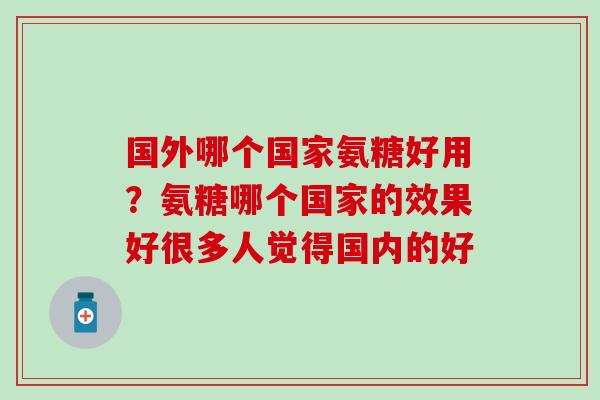 国外哪个国家氨糖好用？氨糖哪个国家的效果好很多人觉得国内的好