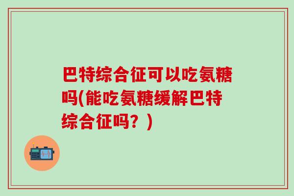 巴特综合征可以吃氨糖吗(能吃氨糖缓解巴特综合征吗？)