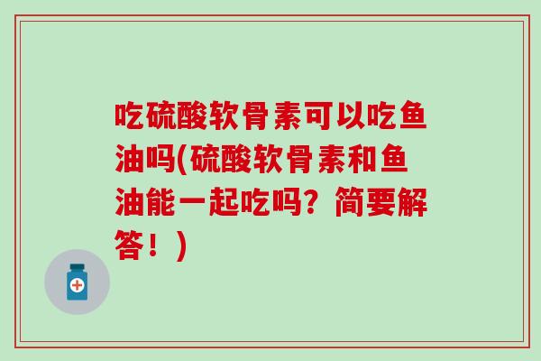 吃硫酸软骨素可以吃鱼油吗(硫酸软骨素和鱼油能一起吃吗？简要解答！)