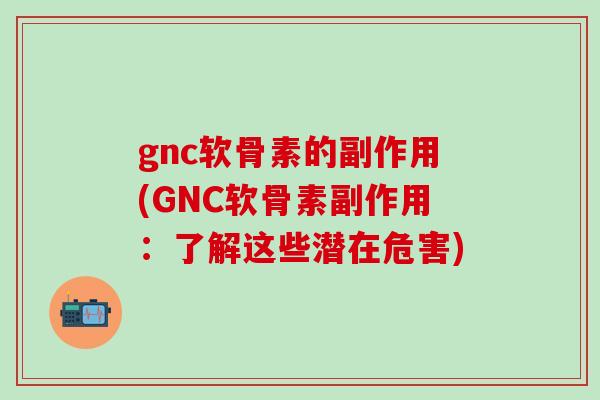 gnc软骨素的副作用(GNC软骨素副作用：了解这些潜在危害)