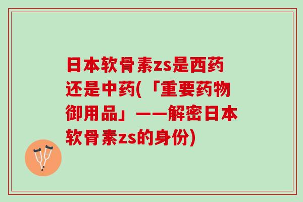 日本软骨素zs是西药还是中药(「重要药物御用品」——解密日本软骨素zs的身份)