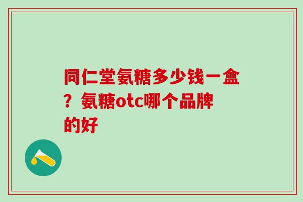 同仁堂氨糖多少钱一盒？氨糖otc哪个品牌的好
