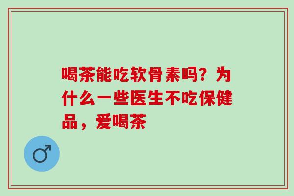 喝茶能吃软骨素吗？为什么一些医生不吃保健品，爱喝茶