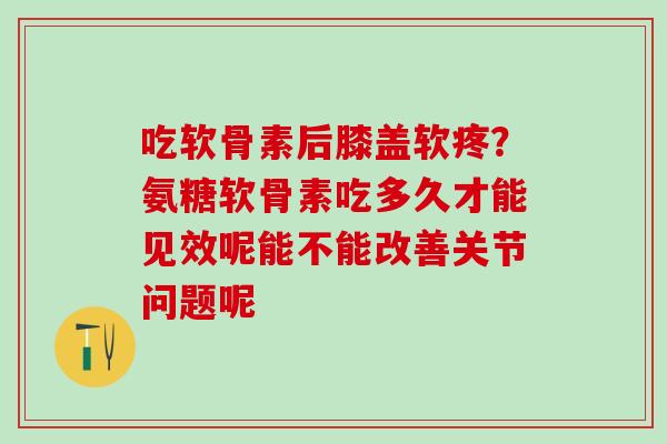 吃软骨素后膝盖软疼？氨糖软骨素吃多久才能见效呢能不能改善关节问题呢