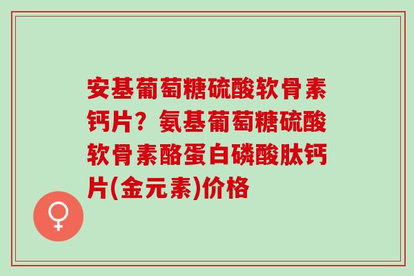 安基葡萄糖硫酸软骨素钙片？氨基葡萄糖硫酸软骨素酪蛋白磷酸肽钙片(金元素)价格