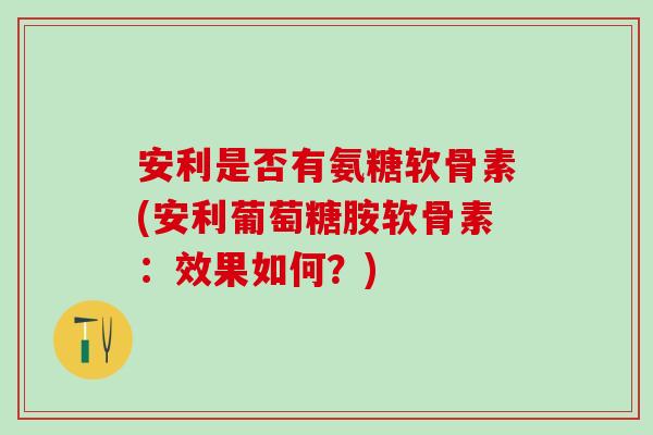 安利是否有氨糖软骨素(安利葡萄糖胺软骨素：效果如何？)