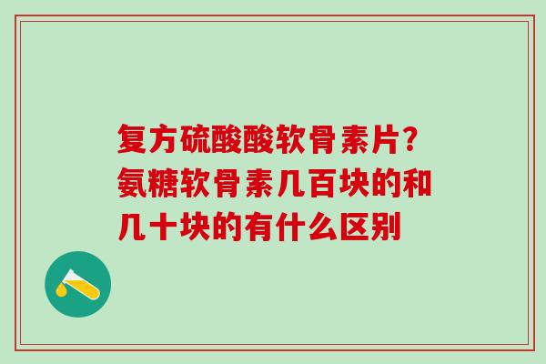 复方硫酸酸软骨素片？氨糖软骨素几百块的和几十块的有什么区别