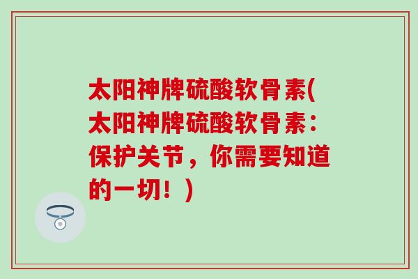 太阳神牌硫酸软骨素(太阳神牌硫酸软骨素：保护关节，你需要知道的一切！)