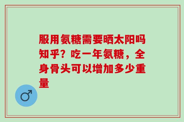 服用氨糖需要晒太阳吗知乎？吃一年氨糖，全身骨头可以增加多少重量