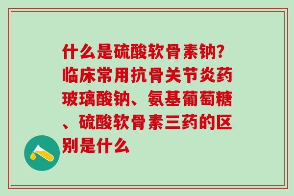 什么是硫酸软骨素钠？临床常用抗骨药玻璃酸钠、氨基葡萄糖、硫酸软骨素三药的区别是什么