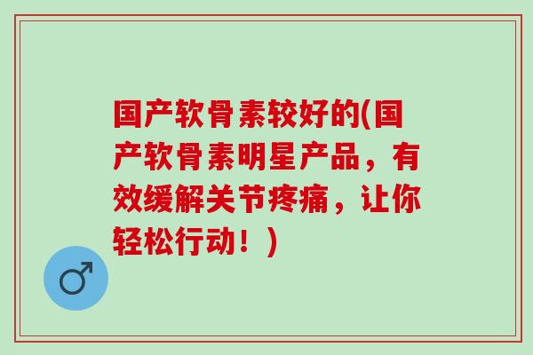 国产软骨素较好的(国产软骨素明星产品，有效缓解关节疼痛，让你轻松行动！)