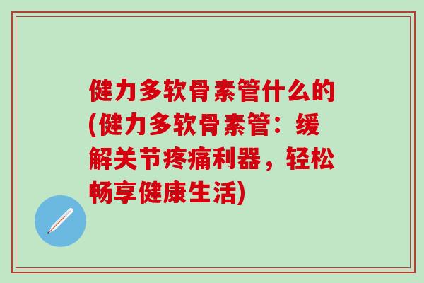 健力多软骨素管什么的(健力多软骨素管：缓解关节疼痛利器，轻松畅享健康生活)