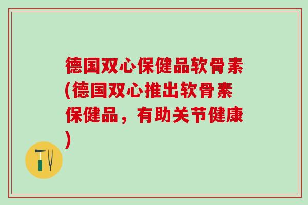德国双心保健品软骨素(德国双心推出软骨素保健品，有助关节健康)