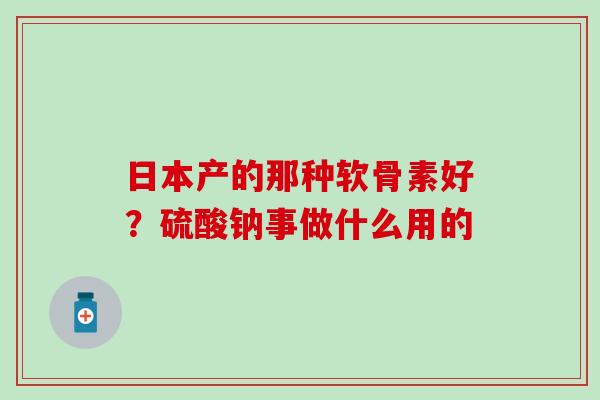 日本产的那种软骨素好?硫酸钠事做什么用的 日本产的那种软骨素好?硫酸钠事做什么用的