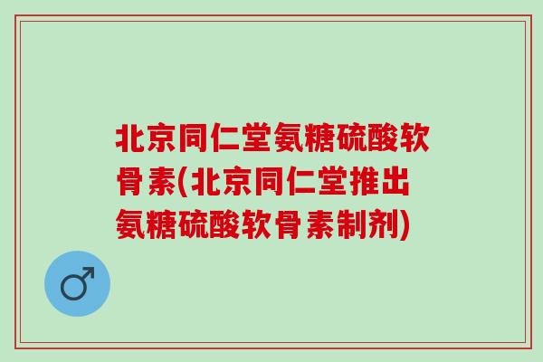 北京同仁堂氨糖硫酸软骨素(北京同仁堂推出氨糖硫酸软骨素制剂) 北京同仁堂氨糖硫酸软骨素(北京同仁堂推出氨糖硫酸软骨素制剂)