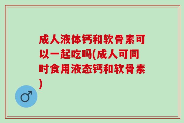 成人液体钙和软骨素可以一起吃吗(成人可同时食用液态钙和软骨素) 成人液体钙和软骨素可以一起吃吗(成人可同时食用液态钙和软骨素)